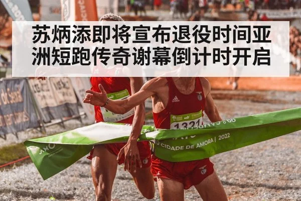 苏炳添即将宣布退役时间亚洲短跑传奇谢幕倒计时开启